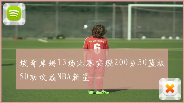 埃奇库姆13场比赛实现200分50篮板50助攻成NBA新星