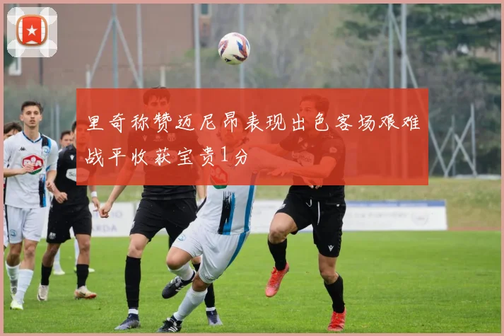 里奇称赞迈尼昂表现出色客场艰难战平收获宝贵1分