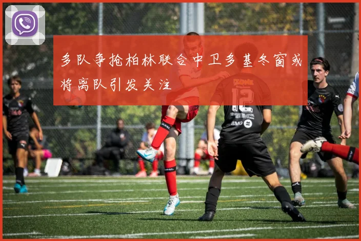 多队争抢柏林联合中卫多基冬窗或将离队引发关注