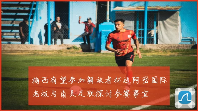 梅西有望参加解放者杯迈阿密国际老板与南美足联探讨参赛事宜