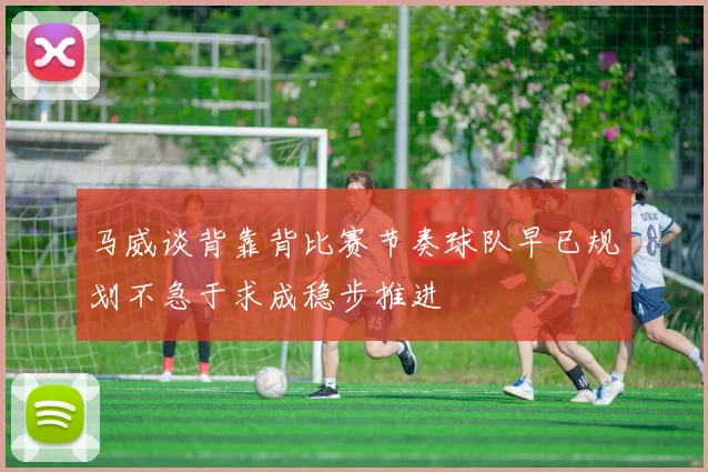 马威谈背靠背比赛节奏球队早已规划不急于求成稳步推进