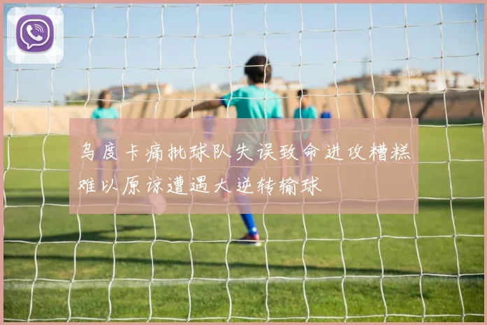 乌度卡痛批球队失误致命进攻糟糕难以原谅遭遇大逆转输球