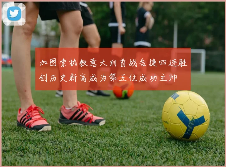 加图索执教意大利首战告捷四连胜创历史新高成为第五位成功主帅