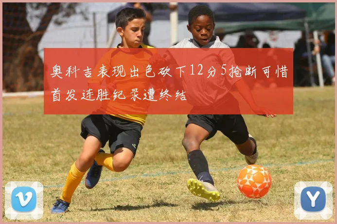 奥科吉表现出色砍下12分5抢断可惜首发连胜纪录遭终结