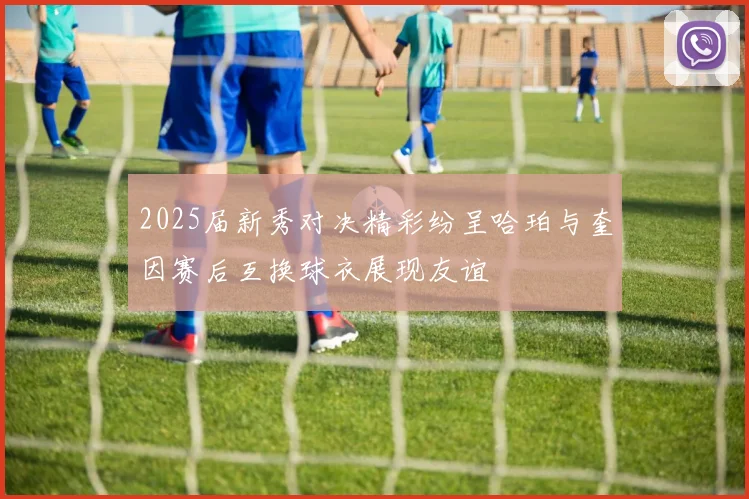 2025届新秀对决精彩纷呈哈珀与奎因赛后互换球衣展现友谊
