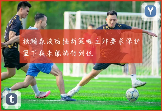 杨瀚森谈防挡拆策略主帅要求保护篮下我未能执行到位