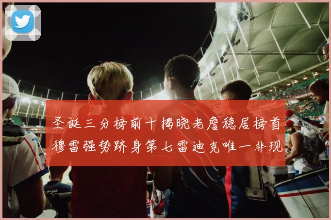 圣诞三分榜前十揭晓老詹稳居榜首穆雷强势跻身第七雷迪克唯一非现役球员