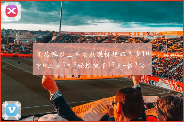 克尼佩尔上半场表现惊艳四号秀10中6三分5中3轻松砍下17分4板2助