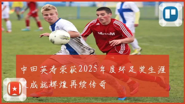 中田英寿荣获2025年度环足奖生涯奖成就辉煌再续传奇