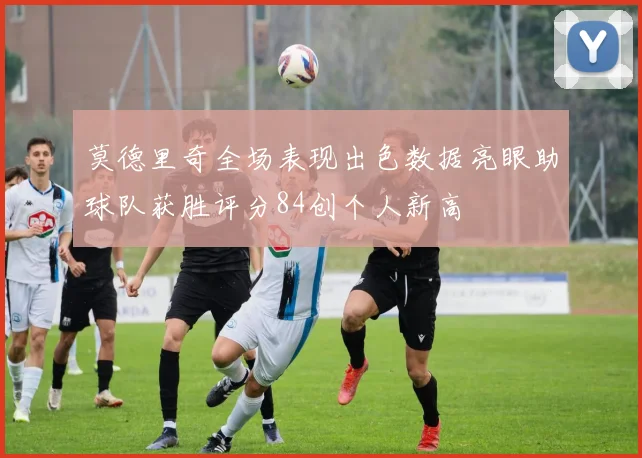 莫德里奇全场表现出色数据亮眼助球队获胜评分84创个人新高