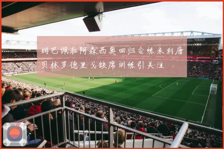 姆巴佩和阿森西奥回归合练米利唐贝林罗德里戈缺席训练引关注