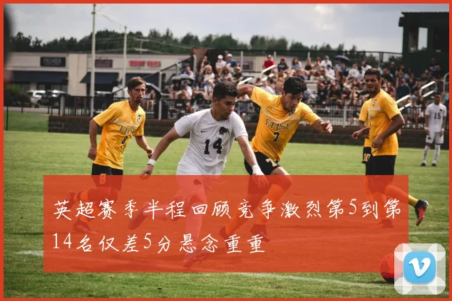 英超赛季半程回顾竞争激烈第5到第14名仅差5分悬念重重