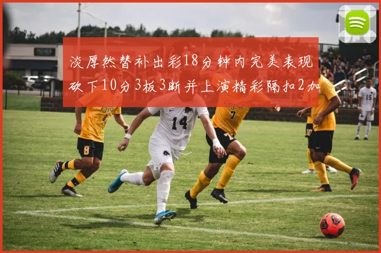 淡厚然替补出彩18分钟内完美表现砍下10分3板3断并上演精彩隔扣2加1