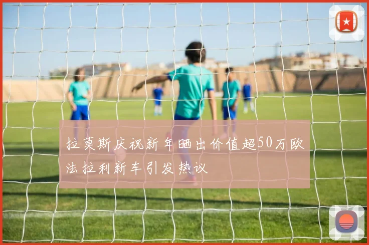 拉莫斯庆祝新年晒出价值超50万欧法拉利新车引发热议