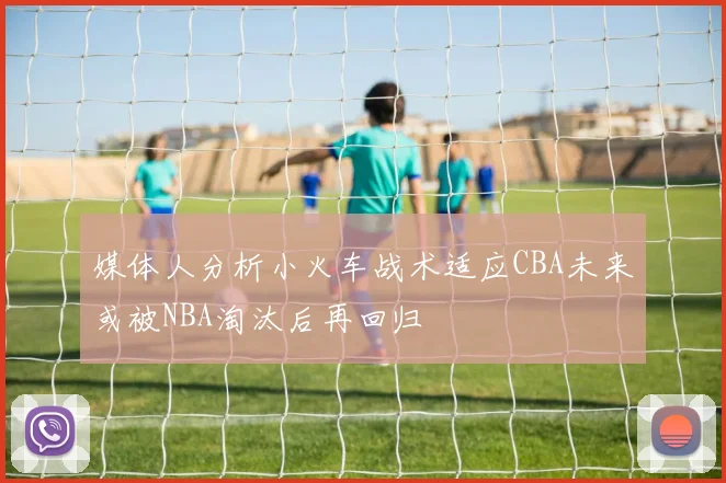媒体人分析小火车战术适应CBA未来或被NBA淘汰后再回归
