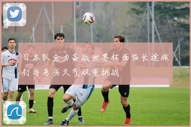 日本队全力备战世界杯面临长途旅行与恶劣天气双重挑战