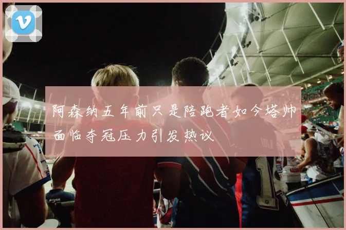 阿森纳五年前只是陪跑者如今塔帅面临夺冠压力引发热议