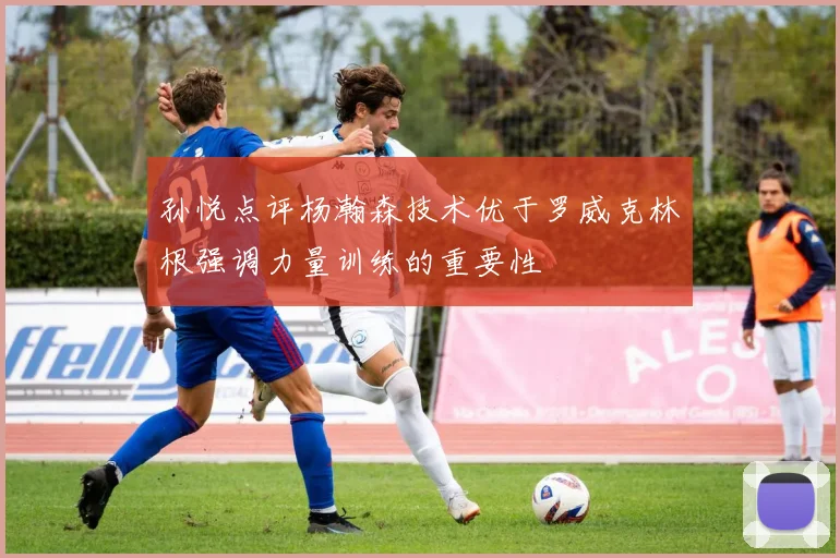 孙悦点评杨瀚森技术优于罗威克林根强调力量训练的重要性