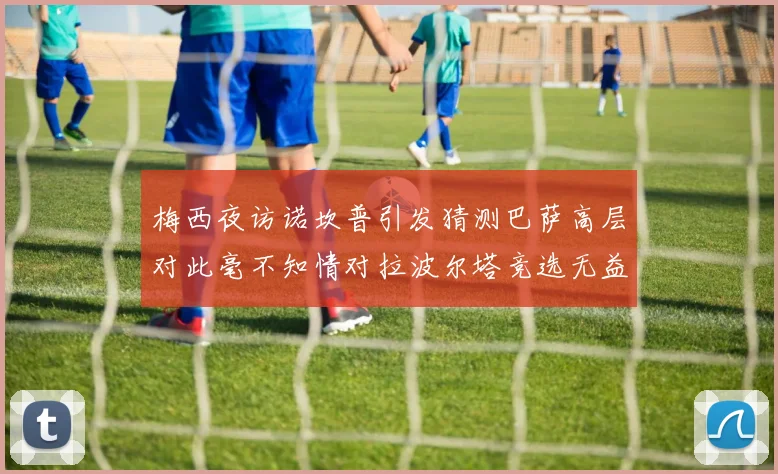 梅西夜访诺坎普引发猜测巴萨高层对此毫不知情对拉波尔塔竞选无益