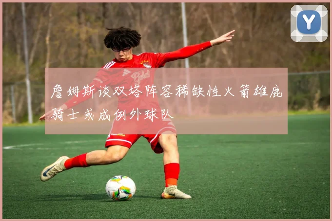 詹姆斯谈双塔阵容稀缺性火箭雄鹿骑士或成例外球队
