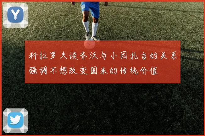科拉罗夫谈齐沃与小因扎吉的关系强调不想改变国米的传统价值