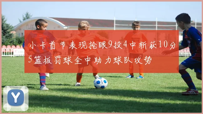 小卡首节表现抢眼9投4中斩获10分5篮板罚球全中助力球队攻势