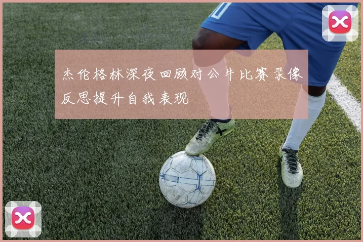 杰伦格林深夜回顾对公牛比赛录像反思提升自我表现